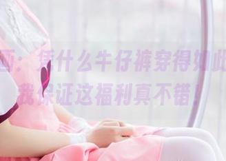 兔玩映画：凭什么牛仔裤穿得如此闲适，我保证这福利真不错！